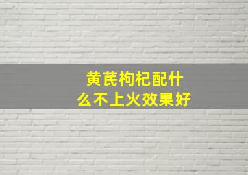 黄芪枸杞配什么不上火效果好