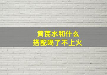 黄芪水和什么搭配喝了不上火