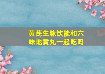 黄芪生脉饮能和六味地黄丸一起吃吗