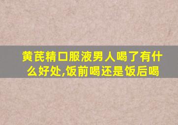 黄芪精口服液男人喝了有什么好处,饭前喝还是饭后喝