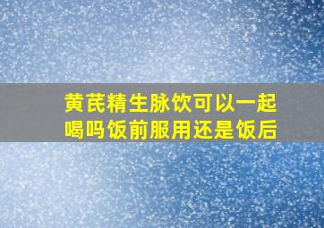 黄芪精生脉饮可以一起喝吗饭前服用还是饭后