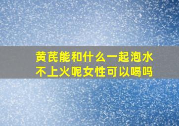 黄芪能和什么一起泡水不上火呢女性可以喝吗