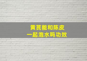 黄芪能和陈皮一起泡水吗功效