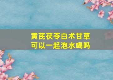 黄芪茯苓白术甘草可以一起泡水喝吗