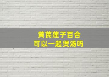 黄芪莲子百合可以一起煲汤吗