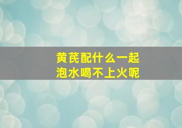 黄芪配什么一起泡水喝不上火呢