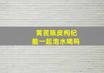 黄芪陈皮枸杞能一起泡水喝吗