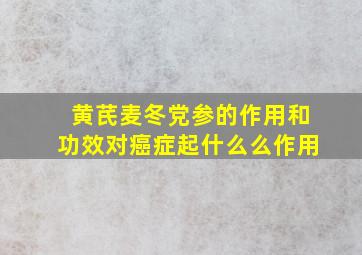 黄芪麦冬党参的作用和功效对癌症起什么么作用