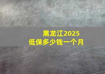 黑龙江2025低保多少钱一个月