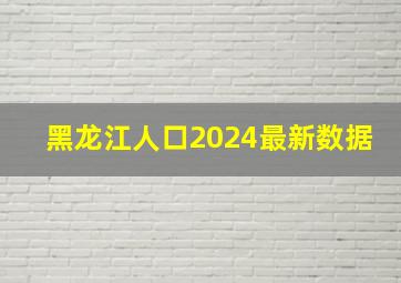 黑龙江人口2024最新数据