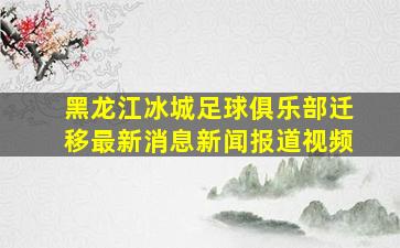 黑龙江冰城足球俱乐部迁移最新消息新闻报道视频