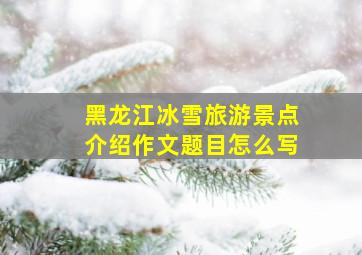 黑龙江冰雪旅游景点介绍作文题目怎么写