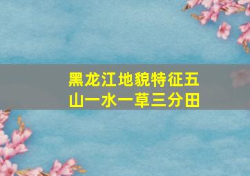 黑龙江地貌特征五山一水一草三分田