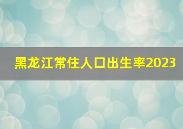 黑龙江常住人口出生率2023