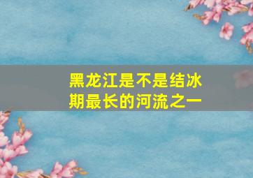 黑龙江是不是结冰期最长的河流之一