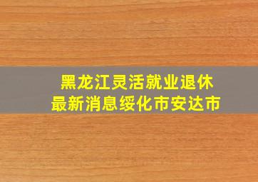 黑龙江灵活就业退休最新消息绥化市安达市