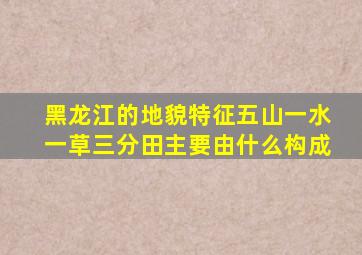 黑龙江的地貌特征五山一水一草三分田主要由什么构成