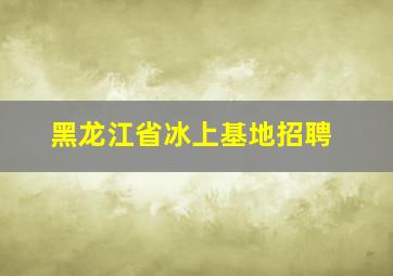 黑龙江省冰上基地招聘