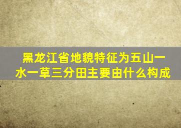 黑龙江省地貌特征为五山一水一草三分田主要由什么构成