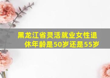 黑龙江省灵活就业女性退休年龄是50岁还是55岁