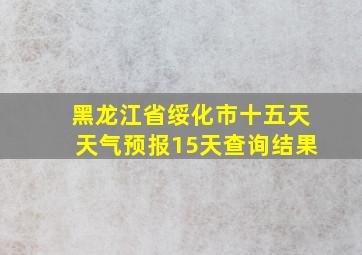 黑龙江省绥化市十五天天气预报15天查询结果