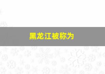 黑龙江被称为