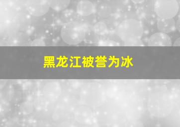 黑龙江被誉为冰