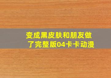 变成黑皮肤和朋友做了完整版04卡卡动漫