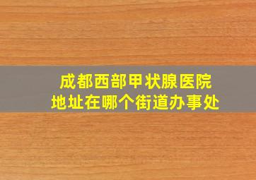 成都西部甲状腺医院地址在哪个街道办事处