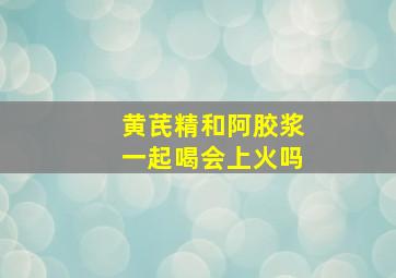 黄芪精和阿胶浆一起喝会上火吗